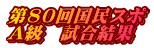 第80回国民スポ A級　試合結果